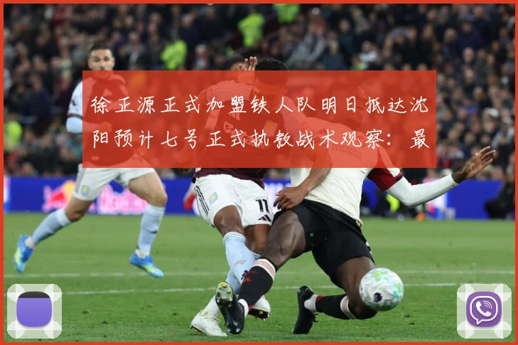 徐正源正式加盟铁人队明日抵达沈阳预计七号正式执教战术观察：最新赛事动态与深度分析