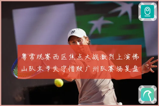 粤常规赛西区焦点大战激烈上演佛山队末节失守惜败广州队赛场复盘：最新赛事动态与深度分析