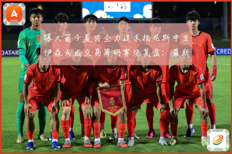 曝火箭今夏将全力追求扬尼斯申京伊森或成交易筹码赛场复盘：最新赛事动态与深度分析