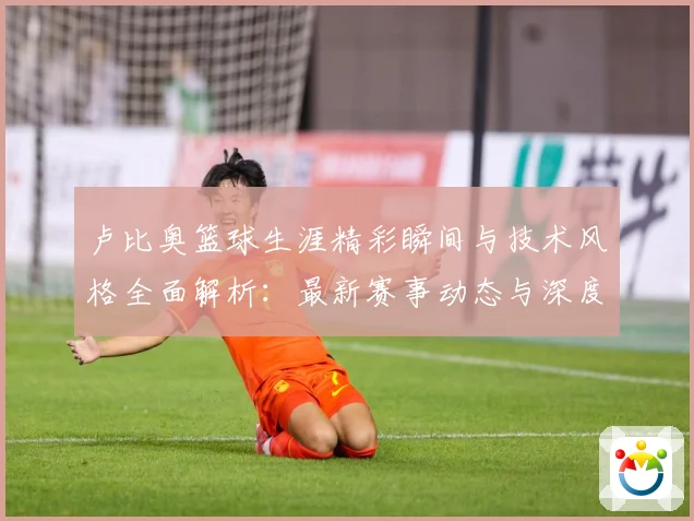 卢比奥篮球生涯精彩瞬间与技术风格全面解析：最新赛事动态与深度分析