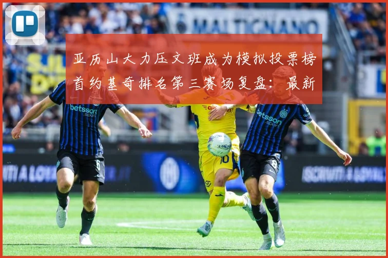 亚历山大力压文班成为模拟投票榜首约基奇排名第三赛场复盘：最新赛事动态与深度分析