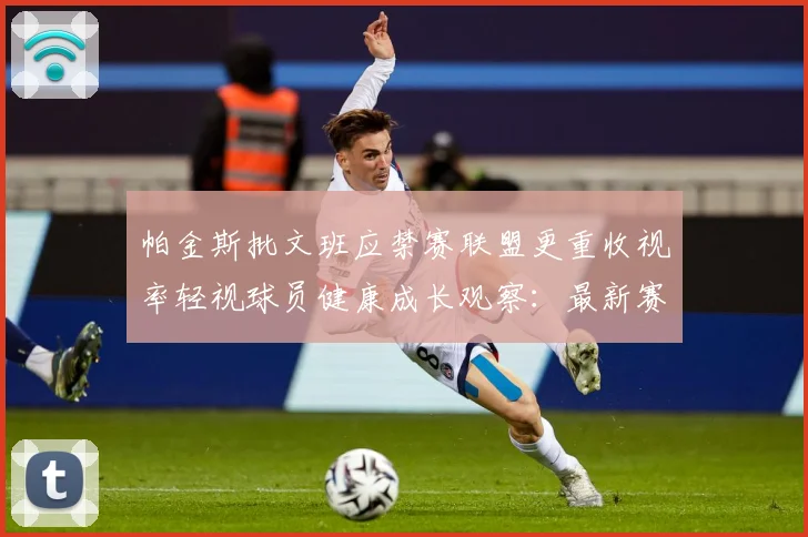帕金斯批文班应禁赛联盟更重收视率轻视球员健康成长观察：最新赛事动态与深度分析