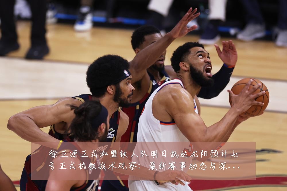 徐正源正式加盟铁人队明日抵达沈阳预计七号正式执教战术观察:最新赛事动态与深度分析