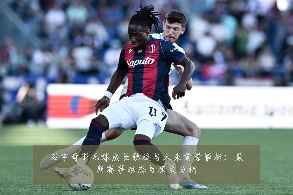 石宇奇羽毛球成长轨迹与未来前景解析：最新赛事动态与深度分析
